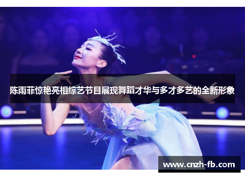 陈雨菲惊艳亮相综艺节目展现舞蹈才华与多才多艺的全新形象