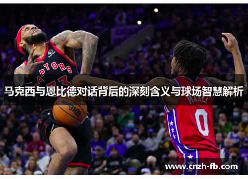 马克西与恩比德对话背后的深刻含义与球场智慧解析 马克西与恩比德对话背后的深刻含义与球场智慧解析