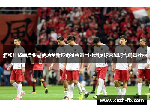 浦和红钻缔造亚冠赛场全新传奇征程谱写亚洲足球荣耀时代篇章壮丽