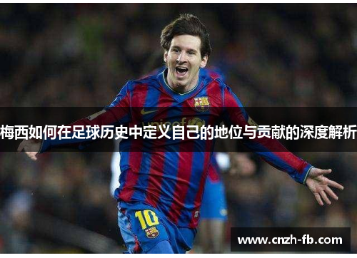 梅西如何在足球历史中定义自己的地位与贡献的深度解析