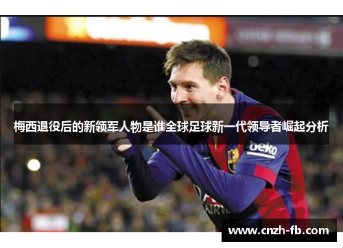 梅西退役后的新领军人物是谁全球足球新一代领导者崛起分析