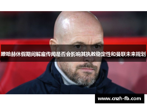 滕哈赫休假期间解雇传闻是否会影响其执教稳定性和曼联未来规划