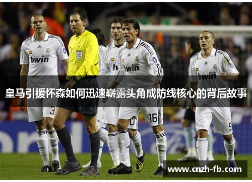 皇马引援怀森如何迅速崭露头角成防线核心的背后故事