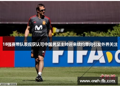 18强赛带队表现获认可中国男足主帅迎来续约意向引发外界关注 18强赛带队表现获认可中国男足主帅迎来续约意向引发外界关注