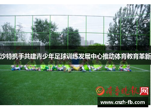 沙特携手共建青少年足球训练发展中心推动体育教育革新