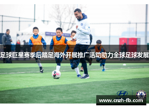 足球巨星赛季后踏足海外开展推广活动助力全球足球发展