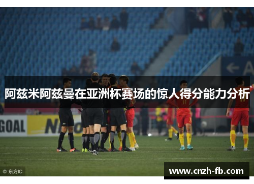 阿兹米阿兹曼在亚洲杯赛场的惊人得分能力分析