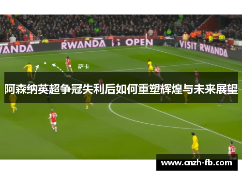 阿森纳英超争冠失利后如何重塑辉煌与未来展望