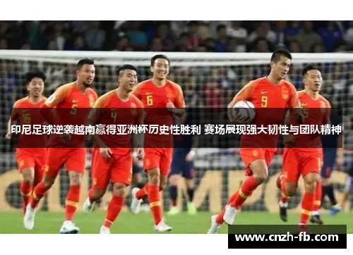 印尼足球逆袭越南赢得亚洲杯历史性胜利 赛场展现强大韧性与团队精神
