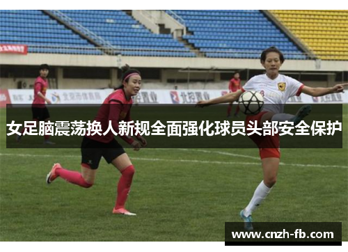 女足脑震荡换人新规全面强化球员头部安全保护