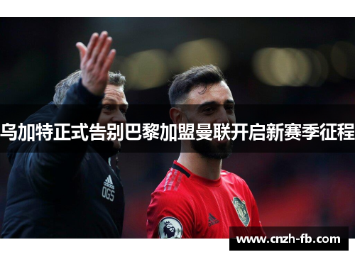 乌加特正式告别巴黎加盟曼联开启新赛季征程