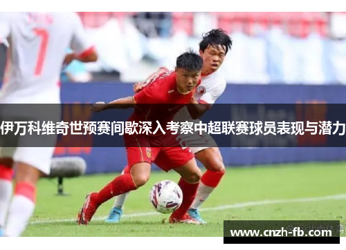 伊万科维奇世预赛间歇深入考察中超联赛球员表现与潜力